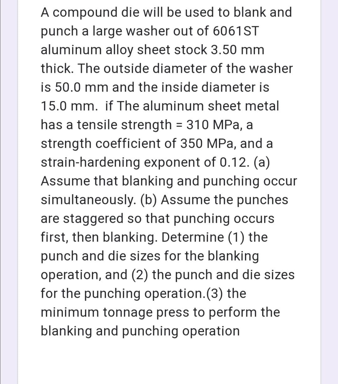 A compound die will be used to blank and
punch a large washer out of 6061ST
aluminum alloy sheet stock 3.50 mm
thick. The outside diameter of the washer
is 50.0 mm and the inside diameter is
15.0 mm. if The aluminum sheet metal
has a tensile strength = 310 MPa, a
%3D
strength coefficient of 350 MPa, and a
strain-hardening exponent of 0.12. (a)
Assume that blanking and punching occur
simultaneously. (b) Assume the punches
are staggered so that punching occurs
first, then blanking. Determine (1) the
punch and die sizes for the blanking
operation, and (2) the punch and die sizes
for the punching operation.(3) the
minimum tonnage press to perform the
blanking and punching operation
