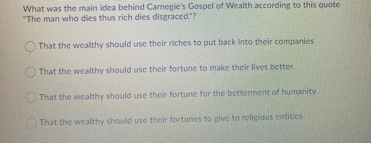 What was the main idea behind Carnegic's Gospel of Wealth according to this quote
"The man who dies thus rich dies disgraced."?
That the wealthy should use their riches to put back into their companies
That the wealthy should use their fortune to make their lives better.
That the wcalthy should use their fortune for the betterment of humanity
That the wealthy should use their fortunes to give to rcligious cntitics
