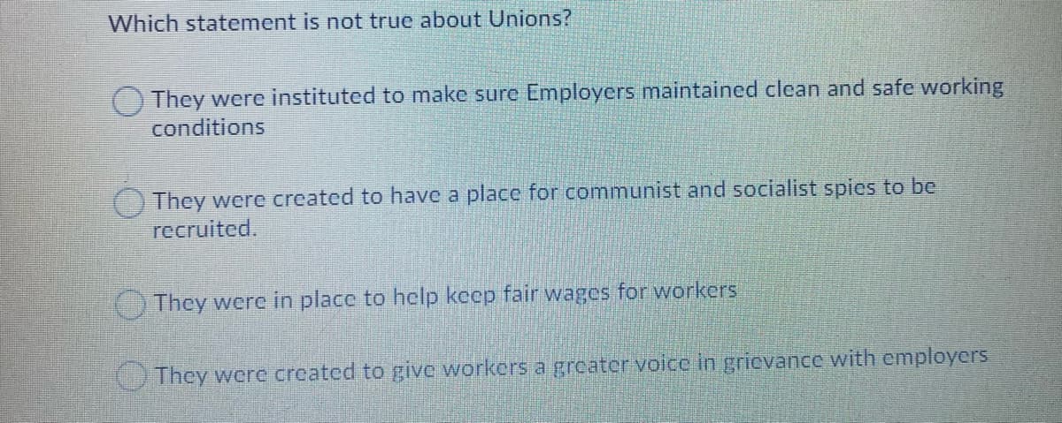 Which statement is not true about Unions?
They were instituted to make sure Employers maintained clean and safe working
conditions
They were created to have a place for communist and socialist spies to be
recruited.
They were in place to help keep fair wages for workers
They were created to give workers a grcater voice in gricvance with employers
