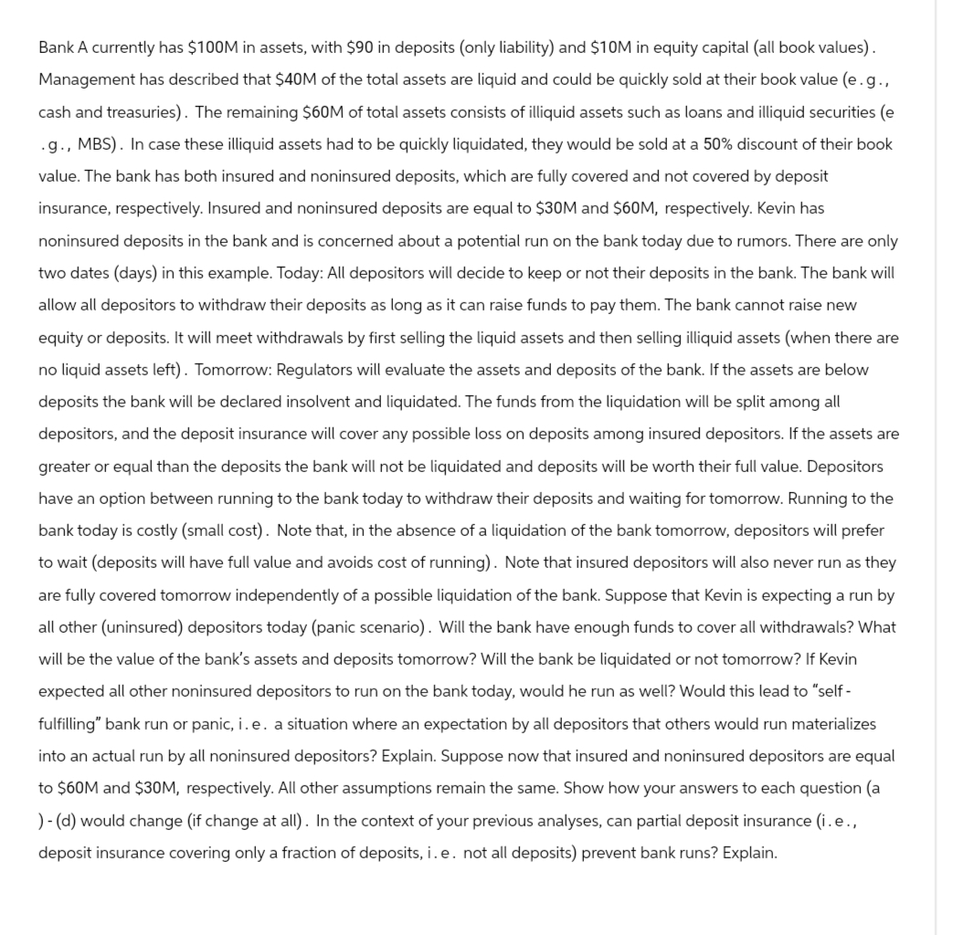 Bank A currently has $100M in assets, with $90 in deposits (only liability) and $10M in equity capital (all book values).
Management has described that $40M of the total assets are liquid and could be quickly sold at their book value (e. g.,
cash and treasuries). The remaining $60M of total assets consists of illiquid assets such as loans and illiquid securities (e
.g., MBS). In case these illiquid assets had to be quickly liquidated, they would be sold at a 50% discount of their book
value. The bank has both insured and noninsured deposits, which are fully covered and not covered by deposit
insurance, respectively. Insured and noninsured deposits are equal to $30M and $60M, respectively. Kevin has
noninsured deposits in the bank and is concerned about a potential run on the bank today due to rumors. There are only
two dates (days) in this example. Today: All depositors will decide to keep or not their deposits in the bank. The bank will
allow all depositors to withdraw their deposits as long as it can raise funds to pay them. The bank cannot raise new
equity or deposits. It will meet withdrawals by first selling the liquid assets and then selling illiquid assets (when there are
no liquid assets left). Tomorrow: Regulators will evaluate the assets and deposits of the bank. If the assets are below
deposits the bank will be declared insolvent and liquidated. The funds from the liquidation will be split among all
depositors, and the deposit insurance will cover any possible loss on deposits among insured depositors. If the assets are
greater or equal than the deposits the bank will not be liquidated and deposits will be worth their full value. Depositors
have an option between running to the bank today to withdraw their deposits and waiting for tomorrow. Running to the
bank today is costly (small cost). Note that, in the absence of a liquidation of the bank tomorrow, depositors will prefer
to wait (deposits will have full value and avoids cost of running). Note that insured depositors will also never run as they
are fully covered tomorrow independently of a possible liquidation of the bank. Suppose that Kevin is expecting a run by
all other (uninsured) depositors today (panic scenario). Will the bank have enough funds to cover all withdrawals? What
will be the value of the bank's assets and deposits tomorrow? Will the bank be liquidated or not tomorrow? If Kevin
expected all other noninsured depositors to run on the bank today, would he run as well? Would this lead to "self-
fulfilling" bank run or panic, i.e. a situation where an expectation by all depositors that others would run materializes
into an actual run by all noninsured depositors? Explain. Suppose now that insured and noninsured depositors are equal
to $60M and $30M, respectively. All other assumptions remain the same. Show how your answers to each question (a
)-(d) would change (if change at all). In the context of your previous analyses, can partial deposit insurance (i.e.,
deposit insurance covering only a fraction of deposits, i.e. not all deposits) prevent bank runs? Explain.