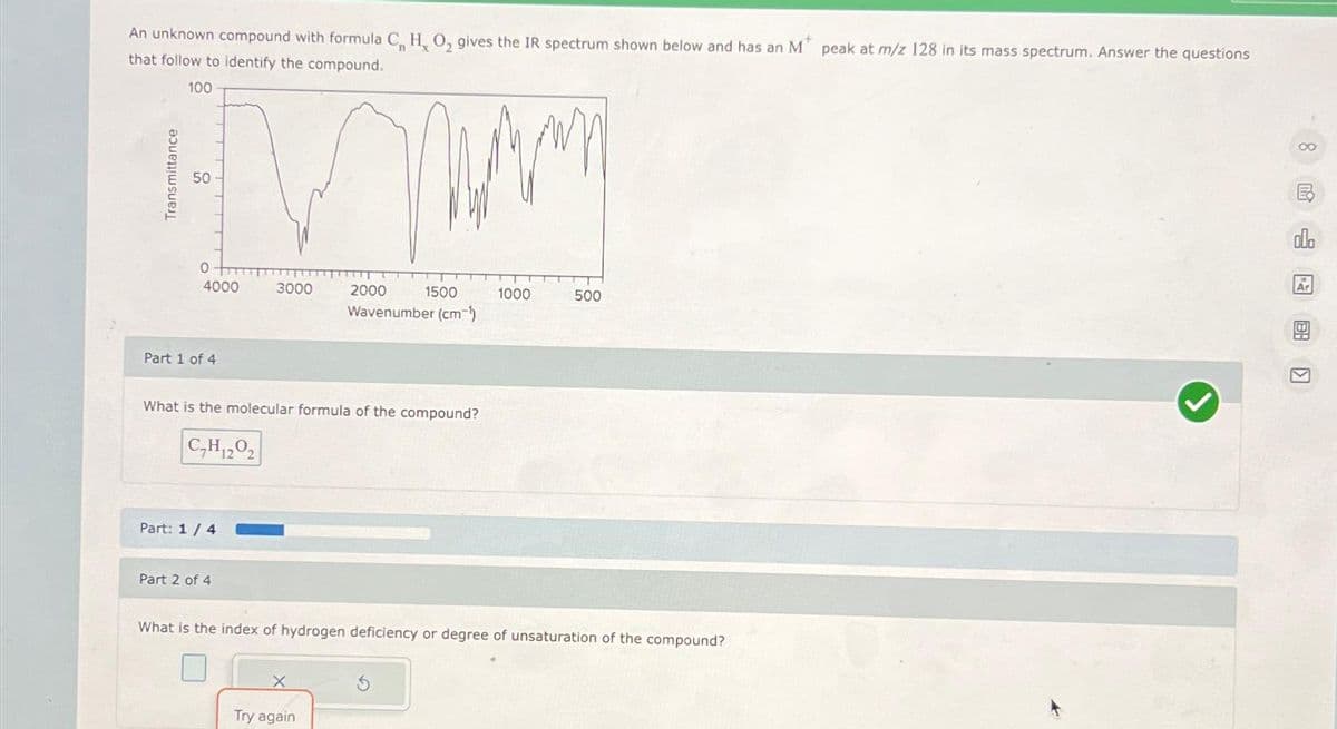 An unknown compound with formula C, H, O₂ gives the IR spectrum shown below and has an M peak at m/z 128 in its mass spectrum. Answer the questions
that follow to identify the compound.
100
you
VW
2000
1500
Wavenumber (cm-¹)
50
4000
Part 1 of 4
What is the molecular formula of the compound?
C₂H120₂
Part: 1 / 4
3000
Part 2 of 4
1000
X
Try again
500
What is the index of hydrogen deficiency or degree of unsaturation of the compound?
7
8民网图
Ar