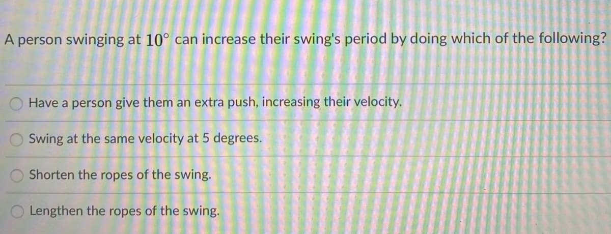 A person swinging at 10° can increase their swing's period by doing which of the following?
Have a person give them an extra push, increasing their velocity.
Swing at the same velocity at 5 degrees.
Shorten the ropes of the swing.
Lengthen the ropes of the swing.
