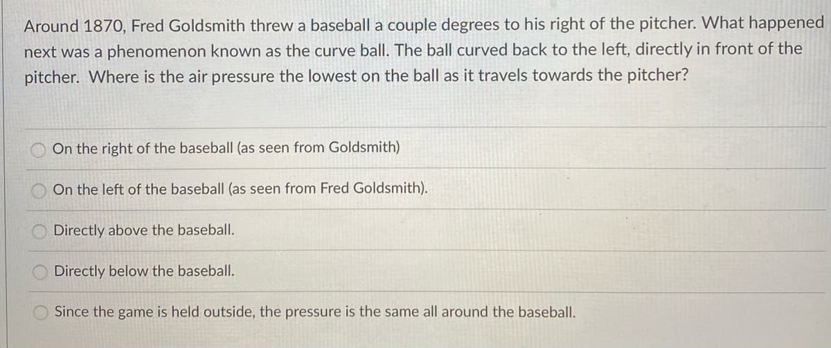 Around 1870, Fred Goldsmith threw a baseball a couple degrees to his right of the pitcher. What happened
next was a phenomenon known as the curve ball. The ball curved back to the left, directly in front of the
pitcher. Where is the air pressure the lowest on the ball as it travels towards the pitcher?
On the right of the baseball (as seen from Goldsmith)
On the left of the baseball (as seen from Fred Goldsmith).
Directly above the baseball.
Directly below the baseball.
Since the game is held outside, the pressure is the same all around the baseball.
