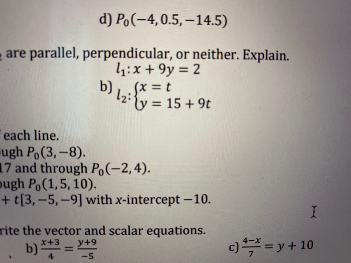 d) Po(-4,0.5,–14.5)
e are parallel, perpendicular, or neither. Explain.
4:x + 9y = 2
b)
%3D
(x = t
ly:
= 15 + 9t
each line.
ugh Po(3,-8).
17 and through Po(-2,4).
ough Po(1,5, 10).
+t[3,-5,-9] with x-intercept -10.
rite the vector and scalar equations.
y+9
4-X
b) *** =
x+3
%3D
c)= y + 10
4
-5
