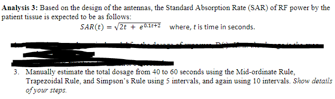 Analysis 3: Based on the design of the antennas, the Standard Absorption Rate (SAR) of RF power by the
patient tissue is expected to be as follows:
SAR(t) = V2t + e0.1t+2 where, t is time in seconds.
3. Manually estimate the total dosage from 40 to 60 seconds using the Mid-ordinate Rule,
Trapezoidal Rule, and Simpson's Rule using 5 intervals, and again using 10 intervals. Show details
of your steps.
