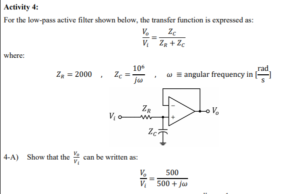 Activity 4:
For the low-pass active filter shown below, the transfer function is expressed as
:
V.
V ZR + Zc
where:
rad
w = angular frequency in
106
ZR = 2000 , Zc
jw
ZR
Vị ow-
-o Vo
Zc
4-A)
Show that the can be written as:
V.
500
V 500 + jw
