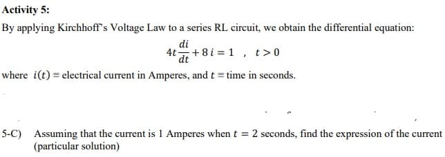 Activity 5:
By applying Kirchhoff's Voltage Law to a series RL circuit, we obtain the differential equation:
di
4t+8 i = 1 , t>0
where i(t) = electrical current in Amperes, and t = time in seconds.
5-C) Assuming that the current is 1 Amperes when t = 2 seconds, find the expression of the current
(particular solution)
