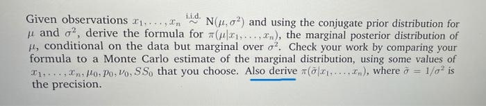 Given observations r1,..., In
u and o?, derive the formula for #(ur1,.., xn), the marginal posterior distribution of
1, conditional on the data but marginal over o?. Check your work by comparing your
formula to a Monte Carlo estimate of the marginal distribution, using some values of
T1,.., Xn, lo, Po, Vo, SSo that you choose. Also derive 7(õlx1,....), where ở
the precision.
i.i.d.
N(1, o?) and using the conjugate prior distribution for
1/a is
