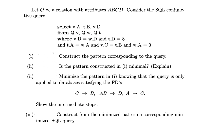 Let Q be a relation with attributes ABCD. Consider the SQL conjunc-
tive query
select v.A, t.B, v.D
from Q v, Q w, Q t
where v.D = w.D and t.D = 8
and t.A = w.A and v.C = t.B and w.A = 0
(i)
Construct the pattern corresponding to the query.
(ii)
Is the pattern constructed in (i) minimal? (Explain)
(ii)
applied to databases satisfying the FD's
Minimize the pattern in (i) knowing that the query is only
С + В, АВ — D, A + С.
Show the intermediate steps.
Construct from the minimized pattern a corresponding min-
(iii).
imized SQL query.
