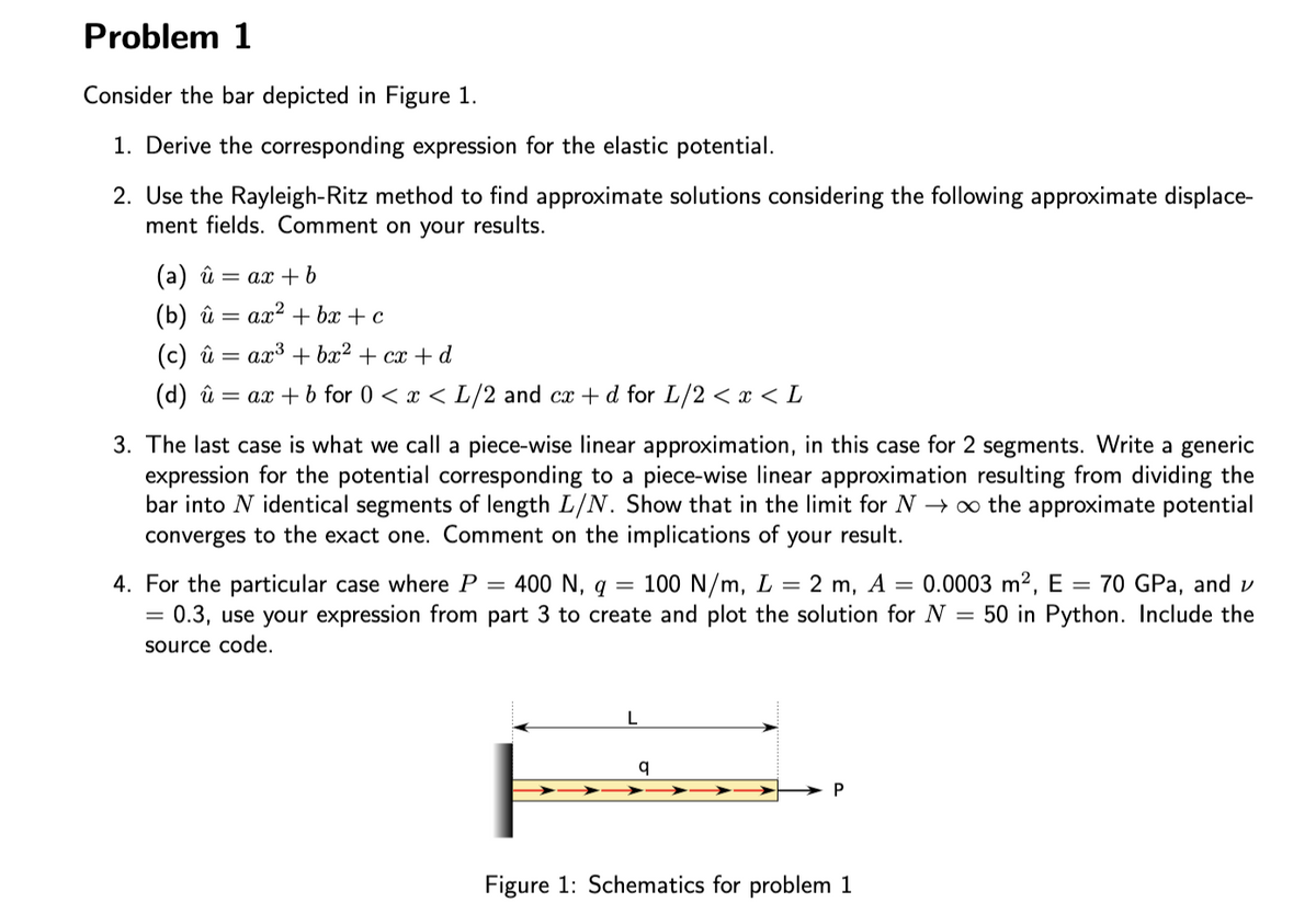 Problem 1
Consider the bar depicted in Figure 1.
1. Derive the corresponding expression for the elastic potential.
2. Use the Rayleigh-Ritz method to find approximate solutions considering the following approximate displace-
ment fields. Comment on your results.
(a) û
= ax + b
(b) й — ах? + ba + c
(c) û =
ax3 + bx2 + cx + d
(d) û
= ax + b for 0 < x < L/2 and cx + d for L/2 < x < L
3. The last case is what we call a piece-wise linear approximation, in this case for 2 segments. Write a generic
expression for the potential corresponding to a piece-wise linear approximation resulting from dividing the
bar into N identical segments of length L/N. Show that in the limit for N → ∞ the approximate potential
converges to the exact one. Comment on the implications of
your result.
4. For the particular case where P
100 N/m, L
= 0.3, use your expression from part 3 to create and plot the solution for N = 50 in Python. Include the
= 400 N, q
2 m, A = 0.0003 m2, E = 70 GPa, and v
source code.
L
Figure 1: Schematics for problem 1
