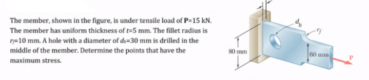 The member, shown in the figure, is under tensile load of P=15 kN.
The member has uniform thickness of t=5 mm. The fillet radius is
r=10 mm. A hole with a diameter of dn=30 mm is drilled in the
middle of the member. Determine the points that have the
80 mm
60 mm
maximum stress.
