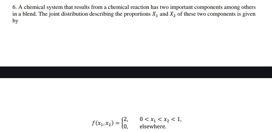 6. A chemical system that results from a chemical reaction has two important components among others
in a blend. The joint distribution describing the proportions X₁ and X₂ of these two components is given
by
f (x₁, x₂) = {2₁
0 < x₁ < x₂ < 1,
elsewhere.