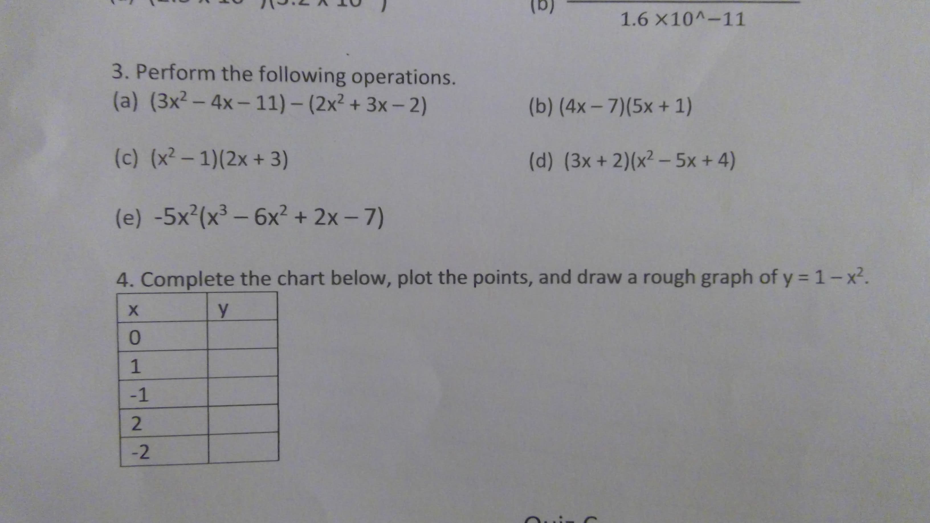 1.6 x10^-11
3. Perform the following operations.
(a) (3x²- 4x- 11) – (2x² + 3x – 2)
(b) (4x- 7)(5x + 1)
(c) (x² – 1)(2x + 3)
(d) (3x +2)(x² – 5x + 4)
(e) -5x²(x³ – 6x² + 2x - 7)
4. Complete the chart below, plot the points, and draw a rough graph of y = 1-x².
y.
x01422
