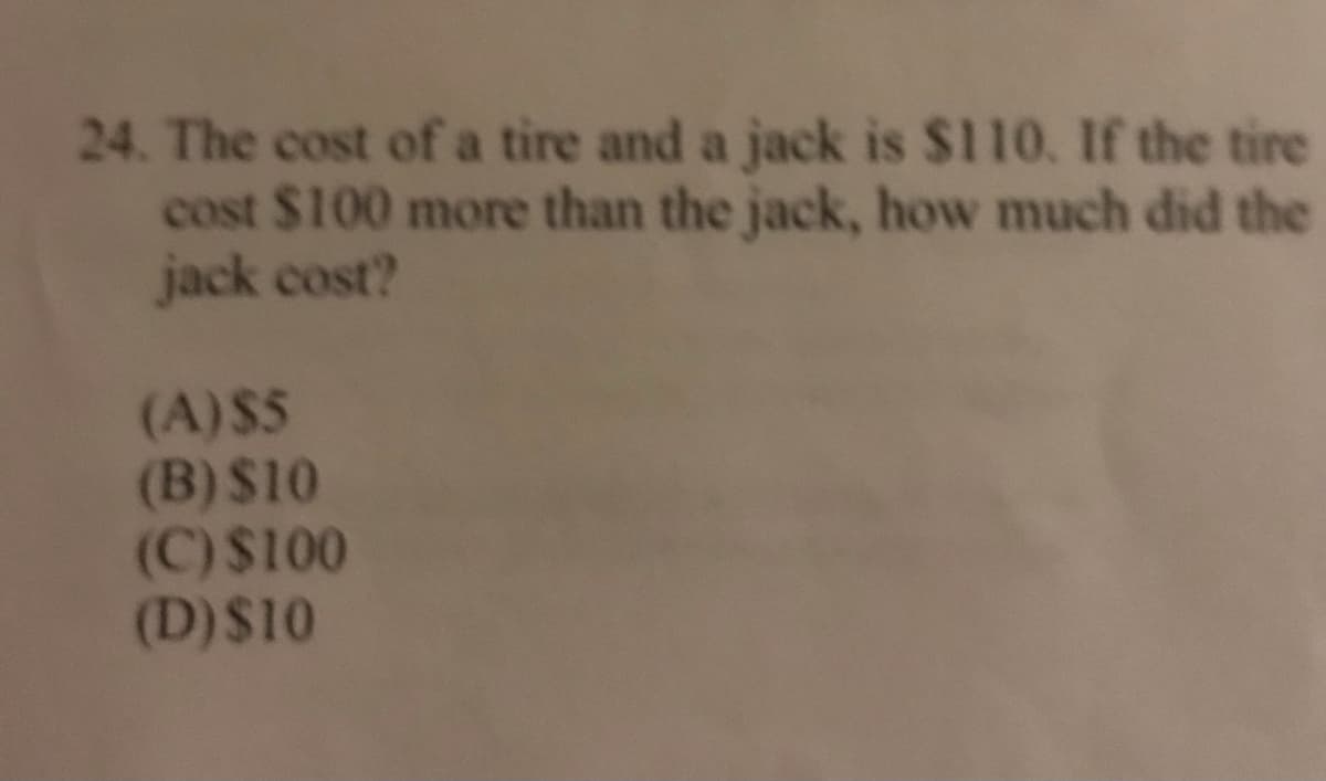 24. The cost of a tire and a jack is $110. If the tire
cost $100 more than the jack, how much did the
jack cost?
(A)$5
(B) $10
(C)$100
(D)$10
