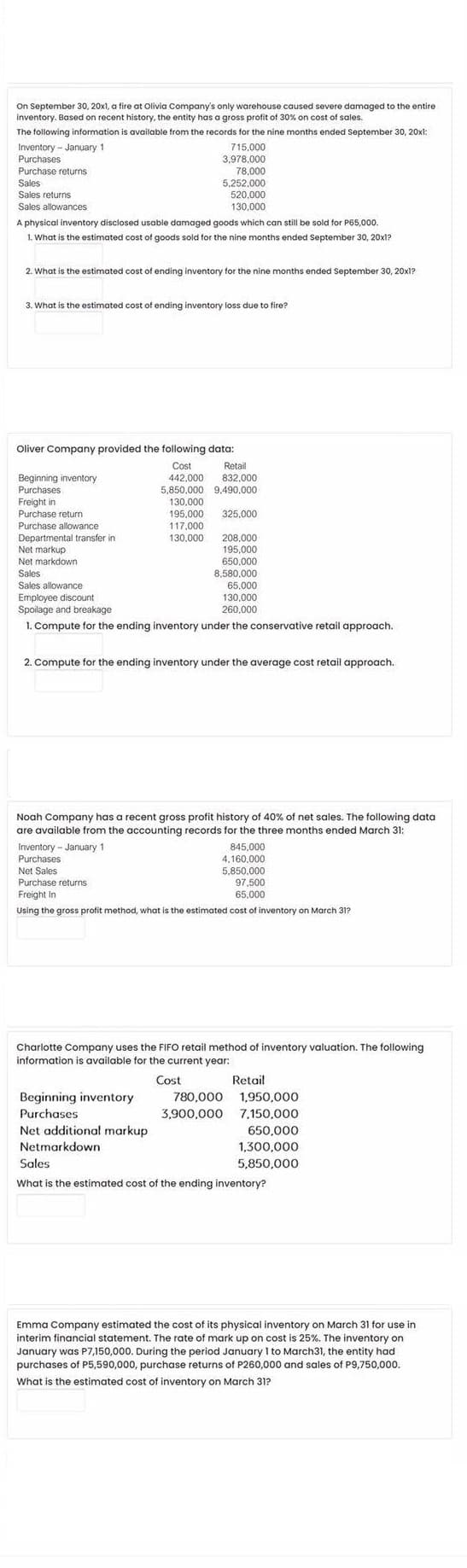 On September 30, 20x1, a fire at Olivia Company's only warehouse caused severe damaged to the entire
inventory. Based on recent history, the entity has a gross profit of 30% on cost of sales.
The following information is available from the records for the nine months ended September 30, 20xl:
715,000
3,978.000
78,000
5,252,000
520,000
Inventory - January 1
Purchases
Purchase returns
Sales
Sales returns
Sales allowances
130,000
A physical inventory disclosed usable damaged goods which can still be sold for P65,000.
1. What is the estimated cost of goods sold for the nine months ended September 30, 20x1?
2. What is the estimated cost of ending inventory for the nine months ended September 30, 20x1?
3. What is the estimated cost of ending inventory loss due to fire?
Oliver Company provided the following data:
Cost
442,000
5,850,000 9,490,000
130,000
195,000
117,000
130,000
Retail
832,000
Beginning inventory
Purchases
Freight in
Purchase return
325,000
Purchase allowance
Departmental transfer in
Net markup
208,000
195,000
650,000
8,580,000
65,000
130,000
260.000
Net markdown
Sales
Sales allowance
Employee discount
Spoilage and breakage
1. Compute for the ending inventory under the conservative retail approach.
2. Compute for the ending inventory under the average cost retail approach.
Noah Company has a recent gross profit history of 40% of net sales. The following data
are available from the accounting records for the three months ended March 31:
845,000
4,160,000
5.850.000
97,500
65,000
Inventory - January 1
Purchases
Net Sales
Purchase returns
Freight In
Using the gross profit method, what is the estimated cost of inventory on March 31?
Charlotte Company uses the FIFO retail method of inventory valuation. The following
information is available for the current year:
Cost
Retail
Beginning inventory
780,000 1,950,000
Purchases
3,900,000 7.150.000
Net additional markup
650,000
Netmarkdown
1,300,000
Sales
5,850,000
What is the estimated cost of the ending inventory?
Emma Company estimated the cost of its physical inventory on March 31 for use in
interim financial statement. The rate of mark up on cost is 25%. The inventory on
January was P7,150,000. During the period January I to March31, the entity had
purchases of P5,590,000, purchase returns of P260,000 and sales of P9,750,000.
What is the estimated cost of inventory on March 31?
