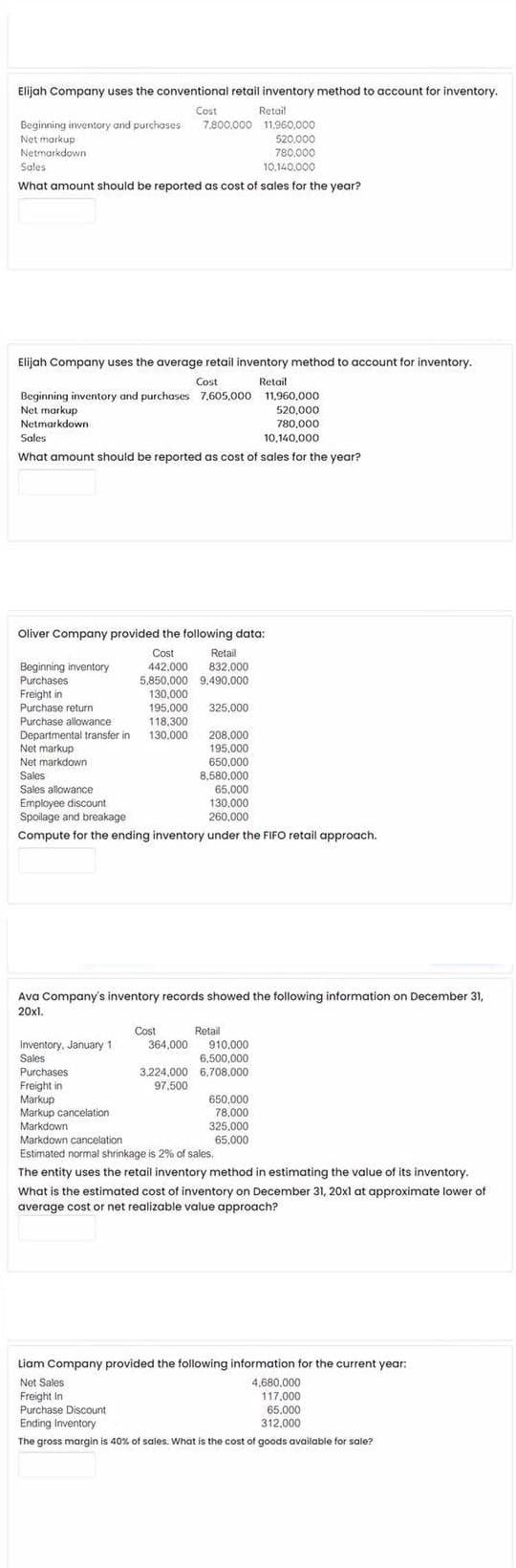 Elijah Company uses the conventional retail inventory method to account for inventory.
Retail
Beginning inventory and purchoses 7.800.000 11.960,000
520.000
780.000
10.140.000
Cost
Net markup
Netmarkdown
Sales
What amount should be reported as cost of sales for the year?
Elijah Company uses the average retail inventory method to account for inventory.
Cost
Retail
Beginning inventory and purchases 7,605,000 11,960,000
Net markup
520.000
Netmarkdown
780,000
Sales
10,140,000
What amount should be reported as cost of sales for the year?
Oliver Company provided the following data:
Retail
832,000
Beginning inventory
Purchases
Freight in
Purchase return
Cost
442.000
5,850,000 9,490,000
130,000
195.000
325,000
118,300
130.000
Purchase allowance
208,000
195,000
650,000
8,580.000
65,000
130,000
260,000
Departmental transfer in
Net markup
Net markdown
Sales
Sales allowance
Employee discount
Spoilage and breakage
Compute for the ending inventory under the FIFO retail approach.
Ava Company's inventory records showed the following information on December 31,
20x1.
Cost
Retail
Inventory, January 1
Sales
364,000 910,000
6.500,000
3,224,000 6,708,000
97,500
Purchases
Freight in
Markup
Markup cancelation
Markdown
Markdown cancelation
Estimated normal shrinkage is 2% of sales.
650,000
78,000
325.000
65.000
The entity uses the retail inventory method in estimating the value of its inventory.
What is the estimated cost of inventory on December 31, 20xl at approximate lower of
average cost or net realizable value approach?
Liam Company provided the following information for the current year:
Net Sales
Freight In
Purchase Discount
4,680,000
117,000
65.000
Ending Inventory
312.000
The gross margin is 40% of sales. What is the cost of goods available for sale?
