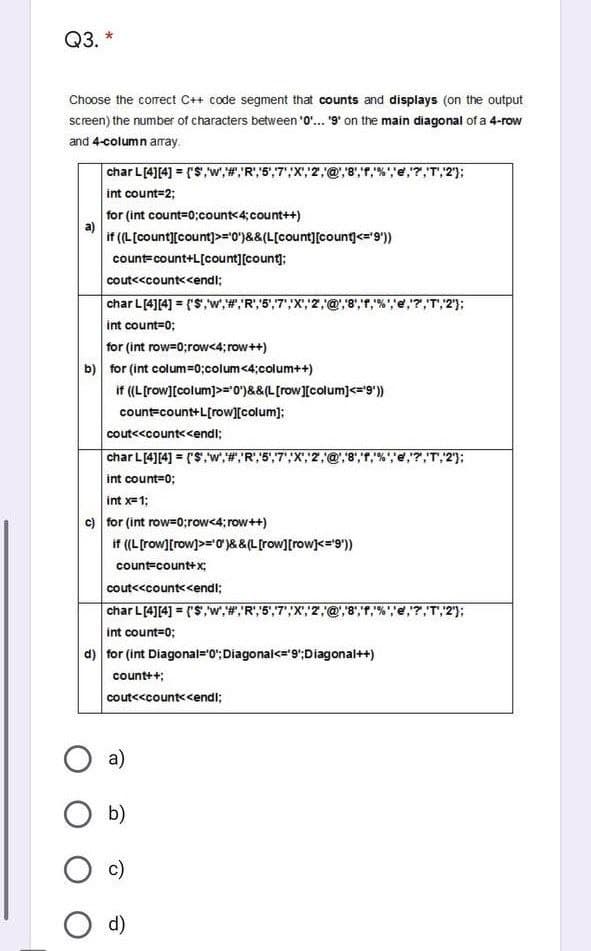 Q3. *
Choose the corect C++ code segment that counts and displays (on the output
screen) the number of characters between '0".. '9' on the main diagonal of a 4-row
and 4-column array.
char L[4][4] = (S,w',#,R",5",7",
int count=2;
7,T,2');
for (int count=0;count<4;count++)
if (L[count][count)p="0')&&(L[count][count<='9'))
count=count+L[count][count);
cout<<count<<endi;
char L[4][4] = ('S,w,#,"R","5",7',X,2
7,T,2');
int count=0;
for (int row=0;row<4; row++)
b) for (int colum=0;colum<4;colum++)
if ((L[row][colum]>=0)&&(L[row][colum]<="9"))
count=count+L[row][colum]:
cout<<count<<endi;
char L[4][4] = ('S,w,#, R',5',7',X","2,@"8",T,"%',e,"7,T,2);
%3D
int count=0;
int x=1;
c) for (int row=0;row<4; row++)
if (L[row][row]>="0)&&(L[row][row]<='9')
count=count+x;
cout<<count<<endl;
char L[4][4] = ('S,w,#,R',5"',7';X',"2,
T,2'};
%3D
int count=0;
d) for (int Diagonal="0':Diagonal<='9';Diagonal++)
count++;
cout<<count<<endi;
a)
b)
c)
O d)
