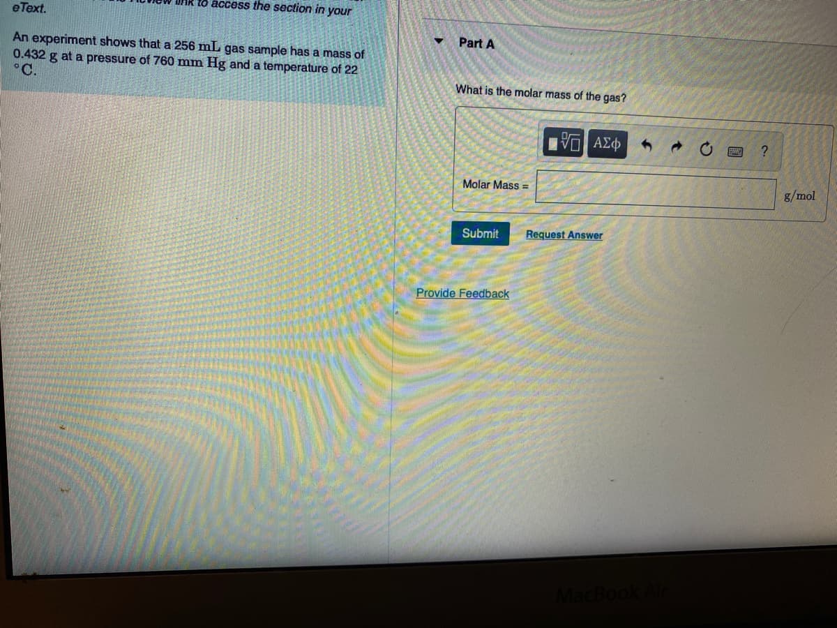 to access the section in your
eText.
Part A
An experiment shows that a 256 mL gas sample has a mass of
0.432 g at a pressure of 760 mm Hg and a temperature of 22
°C.
What is the molar mass of the gas?
Molar Mass =
g/mol
Submit
Request Answer
Provide Feedback
