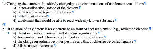 1. Changing the number of positively charged protons in the nucleus of an element would form T
a) a non-radioactive isotope of the elementT
b)-a radioactive isotope of the element T
c) a different element T
d) an element that would be able to react with any known substanceT
2.- If an atom of an element loses electrons to an atom of another element, e.g., sodium to chlorine T
a) the atomic mass of sodium will decrease significantly T
b) both sodium and chlorine produce isotopes of the elementT
c) the charge on sodium becomes positive and that of chlorine becomes negative T
d) All the above are correct T
