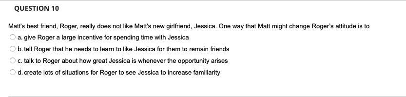 QUESTION 10
Matt's best friend, Roger, really does not like Matt's new girlfriend, Jessica. One way that Matt might change Roger's attitude is to
a. give Roger a large incentive for spending time with Jessica
b. tell Roger that he needs to learn to like Jessica for them to remain friends
c. talk to Roger about how great Jessica is whenever the opportunity arises
d. create lots of situations for Roger to see Jessica to increase familiarity