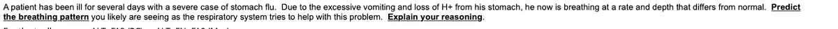 A patient has been ill for several days with a severe case of stomach flu. Due to the excessive vomiting and loss of H+ from his stomach, he now is breathing at a rate and depth that differs from normal. Predict
the breathing pattern you likely are seeing as the respiratory system tries to help with this problem. Explain your reasoning.

