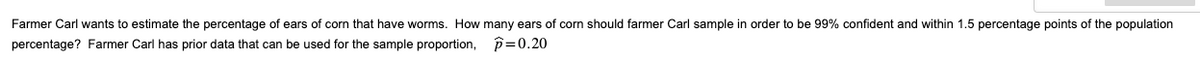 Farmer Carl wants to estimate the percentage of ears of corn that have worms. How many ears of corn should farmer Carl sample in order to be 99% confident and within 1.5 percentage points of the population
percentage? Farmer Carl has prior data that can be used for the sample proportion, p=0.20