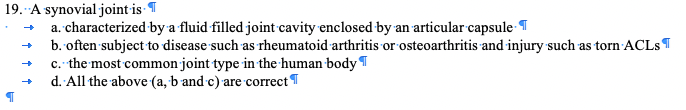 19. A synovial joint is T
a. characterized by a fluid filled joint cavity enclosed by an articular capsule-¶
b. often subject to disease such as rheumatoid arthritis or osteoarthritis and injury such as torn ACLST
c. the most common joint type in the human body T
d. All the above (a, b and c) are correct'
