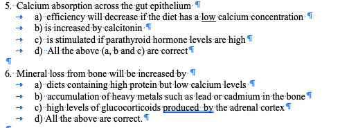 5. Calcium absorption across the gut epithelium-
a) -efficiency will decrease if the diet has a low calcium concentration T
b) is increased by calcitonin T
c) -is stimulated if parathyroid hormone levels are highT
d) -All the above (a, b and c) are correct T
6. Mineral loss from bone will-be increased by T
a) -diets containing high protein but low calcium levels T
b) -accumulation of heavy metals such as lead or cadmium in the bone T
c)-high levels of glucocorticoids produced by the adrenal cortex T
d) All the above are correct.*
