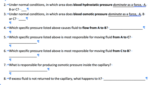 2.+Under normal conditions, in which area does blood-hydrostatic pressure dominate as a force, A,
Bor C?
3.+Under normal conditions, in which area does blood osmotic pressure dominate as a force, A, B-
or C?
4.+Which specific pressure listed above causes fluid to flow from A to B?-.
5.+Which specific pressure listed above is most responsible for moving fluid from Ato C?-
6.+Which specific pressure listed above is most responsible for moving fluid from C to B?--
7.+What is responsible for producing osmotic pressure inside the capillary?-
8.-Ifexcess fluid is not returned to the capillary, what happens to it?-:
