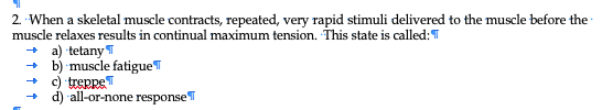 2. When a skeletal muscle contracts, repeated, very rapid stimuli delivered to the muscle before the
muscle relaxes results in continual maximum tension. This state is called: T
+ a) tetany T
+ b) muscle fatigueT
+ c) treppeT
+ d) all-or-none responseT
