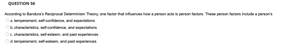 QUESTION 56
According to Bandura's Reciprocal Determinism Theory, one factor that influences how a person acts is person factors. These person factors include a person's
O a. temperament, self-confidence, and expectations
O b. characteristics, self-confidence, and expectations
O c. characteristics, self-esteem, and past experiences
O d. temperament, self-esteem, and past experiences