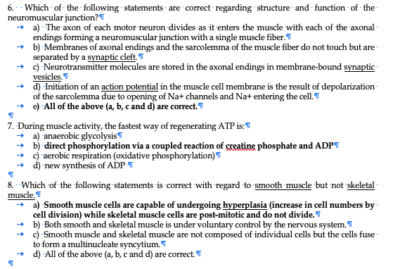 6. · Which of the following statements · are correct regarding structure and function of the
neuromuscular junction?T
+ a) The axon of each motor neuron divides as it enters the muscle with each of the axonal ·
endings forming a neuromuscular junction with a single muscle fiber. T
+ b) Membranes of axonal endings and the sarcolemma of the muscle fiber do not touch but are -
separated by a synaptic cleft. T
+ ) Neurotransmitter molecules are stored in the axonal endings in membrane-bound synaptic -
vesicles.
+ d) Initiation of an action potential in the muscle cell membrane is the result of depolarization
of the sarcolemma due to opening of Na+ channels and Na+ entering the cell. T
+ e) All of the above (a, b, c and d) are correct. T
7. During muscle activity, the fastest way of regenerating ATP is: T
+ a) anaerobic glycolysisT
+ b) direct phosphorylation via a coupled reaction of creatine phosphate and ADPT
+ ) aerobic respiration (oxidative phosphorylation) T
+ d) new synthesis of ADP T
8. Which of the following statements is correct with regard to smooth muscle but not skeletal
muscle.T
a) Smooth muscle cells are capable of undergoing hyperplasia (increase in cell numbers by
cell division) while skeletal muscle cells are post-mitotic and do not divide. T
+ b) Both smooth and skeletal muscle is under voluntary control by the nervous system. T
+ c) Smooth muscle and skeletal muscle are not composed of individual cells but the cells fuse
to form a multinucleate syncytium. T
+ d) All of the above (a, b, c and d) are correct. T
