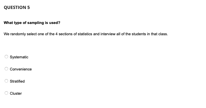 QUESTION 5
What type of sampling is used?
We randomly select one of the 4 sections of statistics and interview all of the students in that class.
O
O
Systematic
Convenience
Stratified
Cluster