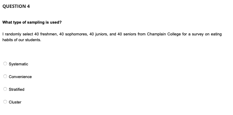 QUESTION 4
What type of sampling is used?
I randomly select 40 freshmen, 40 sophomores, 40 juniors, and 40 seniors from Champlain College for a survey on eating
habits of our students.
Systematic
Convenience
Stratified
Cluster