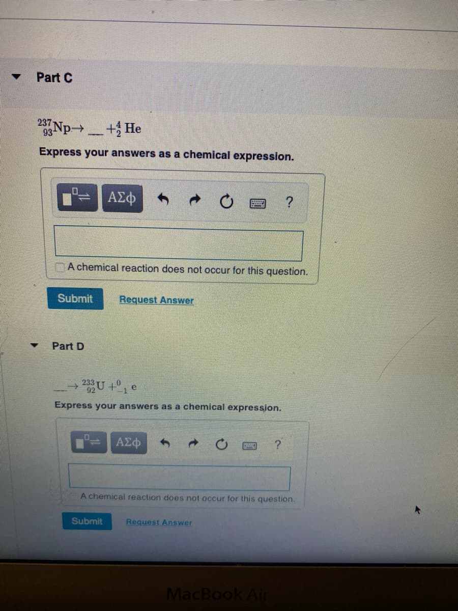 Part C
237
0Np + He
->
Express your answers as a chemical expression.
ΑΣφ
A chemical reaction does not occur for this question.
Submit
Request Answer
Part D
233 U +1
Express your answers as a chemical expression.
?
A chemical reaction does not occur for this question.
Submit
Request Answer
MacBook Air
