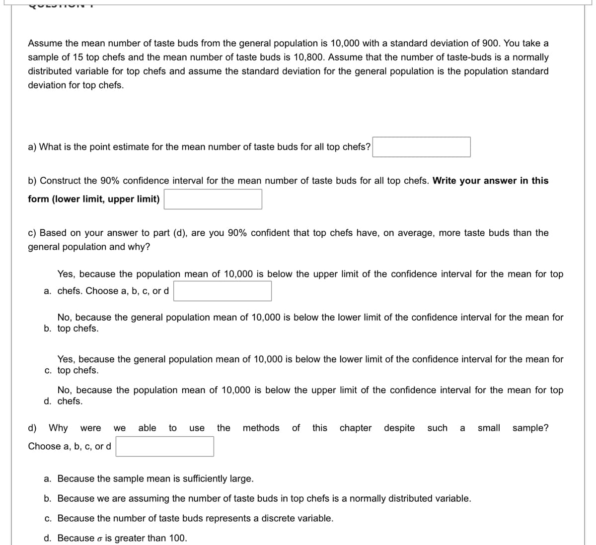 QUESTION
Assume the mean number of taste buds from the general population is 10,000 with a standard deviation of 900. You take a
sample of 15 top chefs and the mean number of taste buds is 10,800. Assume that the number of taste-buds is a normally
distributed variable for top chefs and assume the standard deviation for the general population is the population standard
deviation for top chefs.
a) What is the point estimate for the mean number of taste buds for all top chefs?
b) Construct the 90% confidence interval for the mean number of taste buds for all top chefs. Write your answer in this
form (lower limit, upper limit)
c) Based on your answer to part (d), are you 90% confident that top chefs have, on average, more taste buds than the
general population and why?
Yes, because the population mean of 10,000 is below the upper limit of the confidence interval for the mean for top
a. chefs. Choose a, b, c, or d
No, because the general population mean of 10,000 is below the lower limit of the confidence interval for the mean for
b. top chefs.
Yes, because the general population mean of 10,000 is below the lower limit of the confidence interval for the mean for
c. top chefs.
No, because the population mean of 10,000 is below the upper limit of the confidence interval for the mean for top
d. chefs.
d) Why were we able to use the methods of this chapter despite such a small sample?
Choose a, b, c, or d
a. Because the sample mean is sufficiently large.
b. Because we are assuming the number of taste buds in top chefs is a normally distributed variable.
c. Because the number of taste buds represents a discrete variable.
d. Because o is greater than 100.