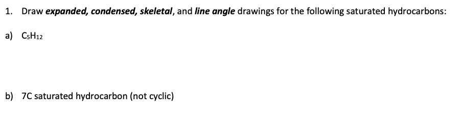 1. Draw expanded, condensed, skeletal, and line angle drawings for the following saturated hydrocarbons:
a) C5H12
b) 7C saturated hydrocarbon (not cyclic)