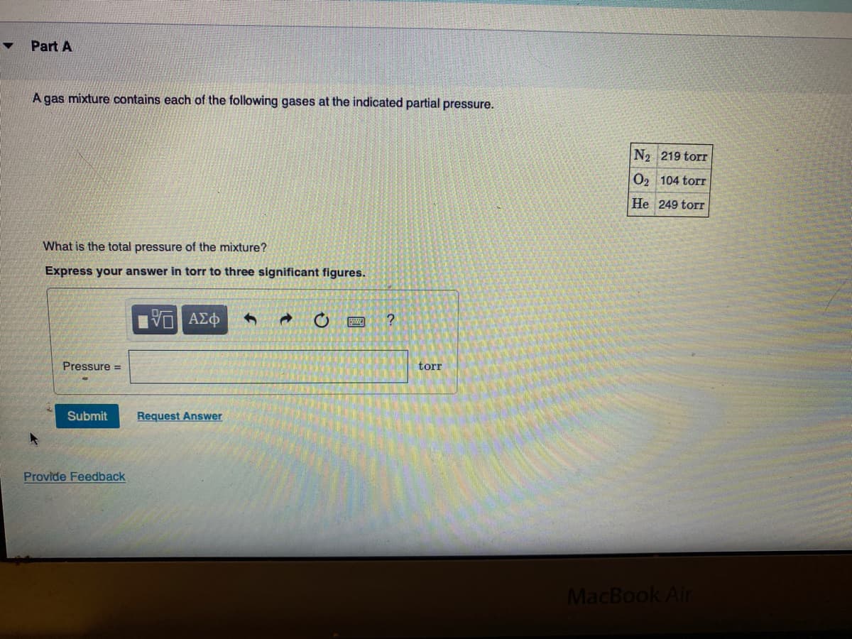 Part A
A gas mixture contains each of the following gases at the indicated partial pressure.
N2 219 torr
O2 104 torr
He 249 torr
What is the total pressure of the mixture?
Express your answer in torr to three significant figures.
Pressure =
torr
Submit
Request Answer
Provide Feedback
MacBook Air
