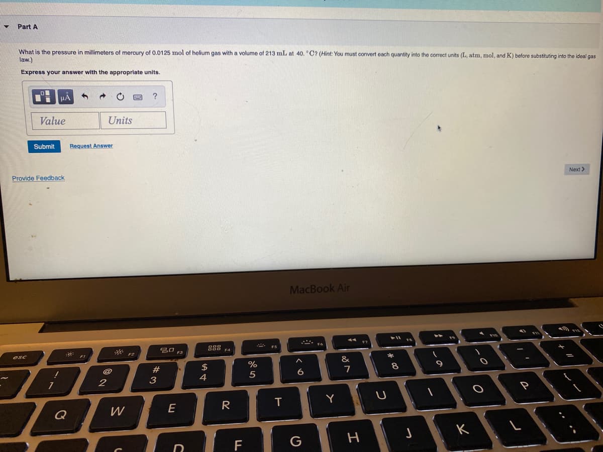 Part A
What is the pressure in millimeters of mercury of 0.0125 mol of helium gas with a volume of 213 mL at 40. °C? (Hint: You must convert each quantity into the correct units (L, atm, mol, and K) before substituting into the ideal gas
law.)
Express your answer with the appropriate unlts.
?
Value
Units
Submit
Request Answer
Provide Feedback
Next >
MacBook Air
F7
esc
FI
F2
F3
$
%
&
7
8
9
3
4
6.
2
P
E
R
T
Y
Q
W
K
G
