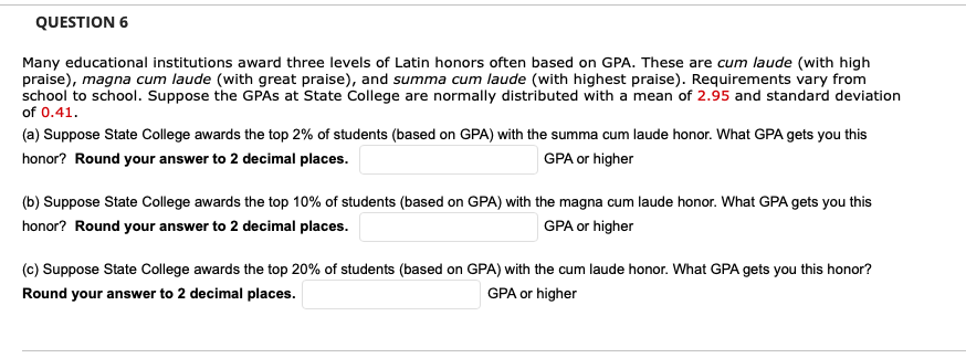 QUESTION 6
Many educational institutions award three levels of Latin honors often based on GPA. These are cum laude (with high
praise), magna cum laude (with great praise), and summa cum laude (with highest praise). Requirements vary from
school to school. Suppose the GPAS at State College are normally distributed with a mean of 2.95 and standard deviation
of 0.41.
(a) Suppose State College awards the top 2% of students (based on GPA) with the summa cum laude honor. What GPA gets you this
honor? Round your answer to 2 decimal places.
GPA or higher
(b) Suppose State College awards the top 10% of students (based on GPA) with the magna cum laude honor. What GPA gets you this
honor? Round your answer to 2 decimal places.
GPA or higher
(c) Suppose State College awards the top 20% of students (based on GPA) with the cum laude honor. What GPA gets you this honor?
Round your answer to 2 decimal places.
GPA or higher