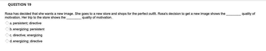 QUESTION 19
Rosa has decided that she wants a new image. She goes to a new store and shops for the perfect outfit. Rosa's decision to get a new image shows the
motivation. Her trip to the store shows the
quality of motivation.
O a. persistent; directive
Ob. energizing; persistent
O c. directive; energizing
O d. energizing; directive
quality of