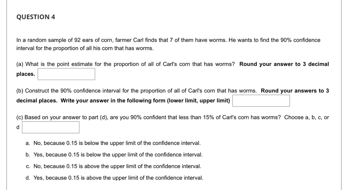 QUESTION 4
In a random sample of 92 ears of corn, farmer Carl finds that 7 of them have worms. He wants to find the 90% confidence
interval for the proportion of all his corn that has worms.
(a) What is the point estimate for the proportion of all of Carl's corn that has worms? Round your answer to 3 decimal
places.
(b) Construct the 90% confidence interval for the proportion of all of Carl's corn that has worms. Round your answers to 3
decimal places. Write your answer in the following form (lower limit, upper limit)
(c) Based on your answer to part (d), are you 90% confident that less than 15% of Carl's corn has worms? Choose a, b, c, or
d
a. No, because 0.15 is below the upper limit of the confidence interval.
b. Yes, because 0.15 is below the upper limit of the confidence interval.
c. No, because 0.15 is above the upper limit of the confidence interval.
d. Yes, because 0.15 is above the upper limit of the confidence interval.