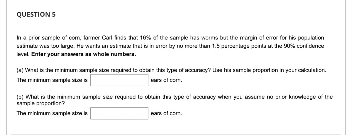 **Question 5**

In a prior sample of corn, farmer Carl finds that 16% of the sample has worms but the margin of error for his population estimate was too large. He wants an estimate that is in error by no more than 1.5 percentage points at the 90% confidence level. **Enter your answers as whole numbers.**

(a) What is the minimum sample size required to obtain this type of accuracy? Use his sample proportion in your calculation.

The minimum sample size is [____] ears of corn.

(b) What is the minimum sample size required to obtain this type of accuracy when you assume no prior knowledge of the sample proportion?

The minimum sample size is [____] ears of corn.