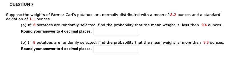 **Question 7**

Suppose the weights of Farmer Carl's potatoes are normally distributed with a mean of 8.2 ounces and a standard deviation of 1.1 ounces.

(a) If 5 potatoes are randomly selected, find the probability that the mean weight is less than 9.4 ounces.

Round your answer to 4 decimal places. [Input box]

(b) If 8 potatoes are randomly selected, find the probability that the mean weight is more than 9.3 ounces.

Round your answer to 4 decimal places. [Input box]