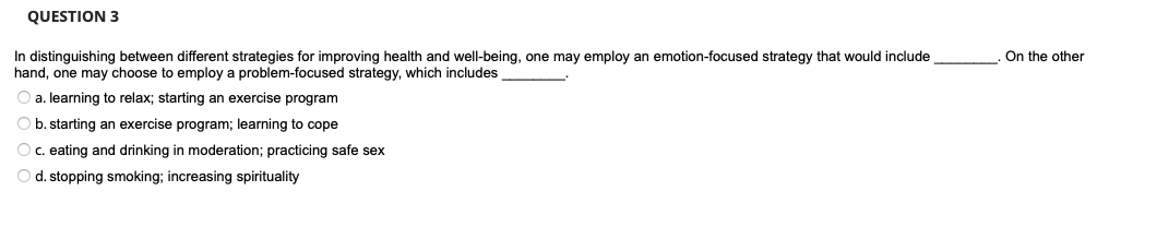 QUESTION 3
In distinguishing between different strategies for improving health and well-being, one may employ an emotion-focused strategy that would include
hand, one may choose to employ a problem-focused strategy, which includes
a. learning to relax; starting an exercise program
b. starting an exercise program; learning to cope
O c. eating and drinking in moderation; practicing safe sex
O d. stopping smoking; increasing spirituality
On the other