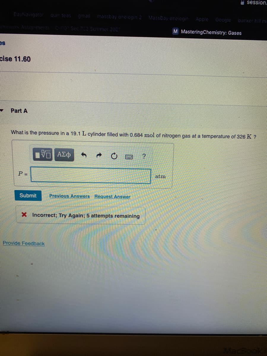 U session-
DayNavigator
omail massbay one ogih 2
quin teas
MassBay orelogin
Apple
Google
burker hil m=
0Sec 703Surner 202
M MasteringChemistry: Gases
es
cise 11.60
Part A
What is the pressure in a 19.1 L cylinder filled with 0.684 mol of nitrogen gas at a temperature of 326 K ?
VO AZO
P =
atm
Submit
Previous Answers Request Answer
X Incorrect; Try Again; 5 attempts remaining
Cocala
Provide Feedback
