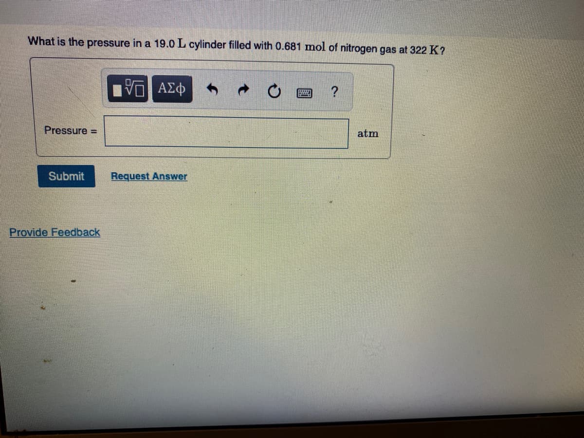 What is the pressure in a 19.0 L cylinder filled with 0.681 mol of nitrogen gas at 322 K?
Pressure =
atm
Submit
Request Answer
Provide Feedback
