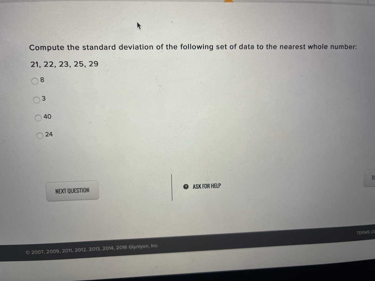 Compute the standard deviation of the following set of data to the nearest whole number:
21, 22, 23, 25, 29
8.
40
24
TL
NEXT QUESTION
ASK FOR HELP
TERMS OF
O2007, 2009, 2011, 2012, 2013, 2014, 2016 Glynlyon, Inc.
3.
