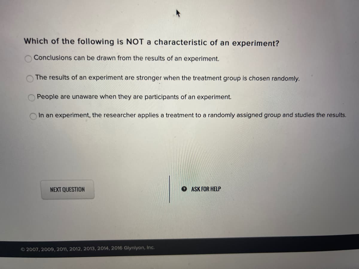 Which of the following is NOT a characteristic of an experiment?
Conclusions can be drawn from the results of an experiment.
The results of an experiment are stronger when the treatment group is chosen randomly.
People are unaware when they are participants of an experiment.
In an experiment, the researcher applies a treatment to a randomly assigned group and studies the results.
NEXT QUESTION
O ASK FOR HELP
©2007, 2009, 2011, 2012, 2013, 2014, 2016 Glynlyon, Inc.
