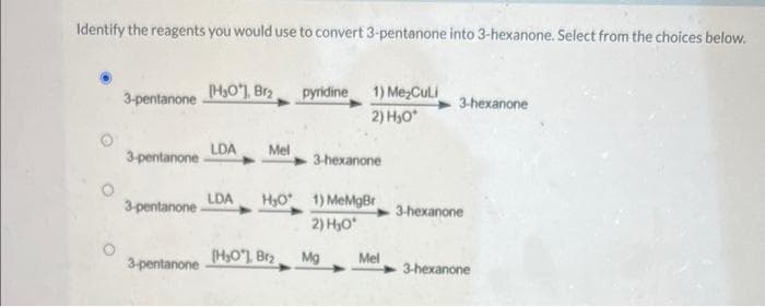 Identify the reagents you would use to convert 3-pentanone into 3-hexanone. Select from the choices below.
3-pentanone
3-pentanone
3-pentanone
3-pentanone
[H₂O), Brz
LDA Mel
pyridine 1) Me₂Culi
2) H₂O*
(H₂O), Brz
3-hexanone
LDA H₂O 1) MeMgBr
2) H₂O*
Mg
Mel
3-hexanone
3-hexanone
3-hexanone